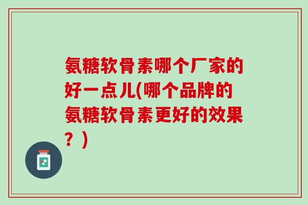 氨糖软骨素哪个厂家的好一点儿(哪个品牌的氨糖软骨素更好的效果？)