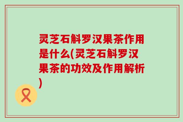 灵芝石斛罗汉果茶作用是什么(灵芝石斛罗汉果茶的功效及作用解析)