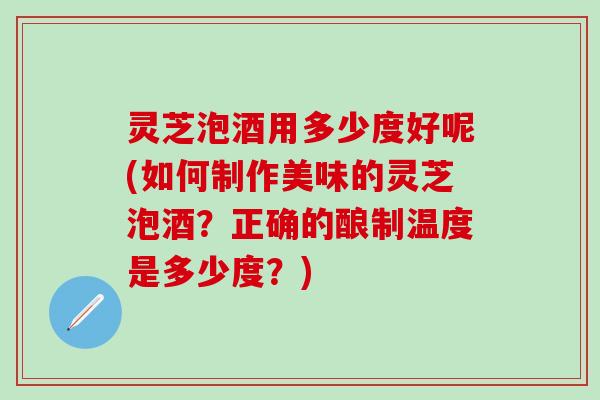 灵芝泡酒用多少度好呢(如何制作美味的灵芝泡酒？正确的酿制温度是多少度？)