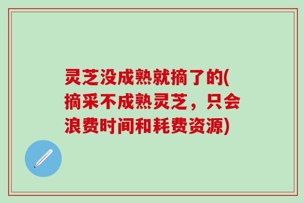 灵芝没成熟就摘了的(摘采不成熟灵芝，只会浪费时间和耗费资源)