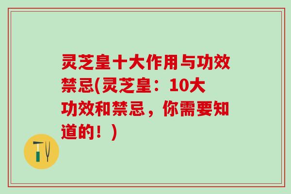 灵芝皇十大作用与功效禁忌(灵芝皇：10大功效和禁忌，你需要知道的！)