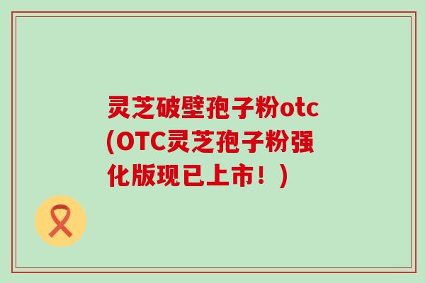 灵芝破壁孢子粉otc(OTC灵芝孢子粉强化版现已上市!) 灵芝破壁孢子粉otc(OTC灵芝孢子粉强化版现已上市!)
