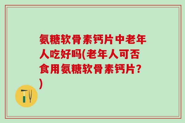 氨糖软骨素钙片中老年人吃好吗(老年人可否食用氨糖软骨素钙片？)