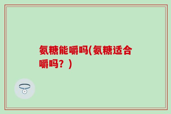 氨糖能嚼吗(氨糖适合嚼吗？)