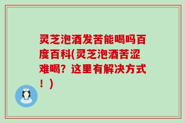 灵芝泡酒发苦能喝吗百度百科(灵芝泡酒苦涩难喝？这里有解决方式！)