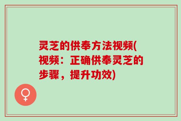 灵芝的供奉方法视频(视频：正确供奉灵芝的步骤，提升功效)