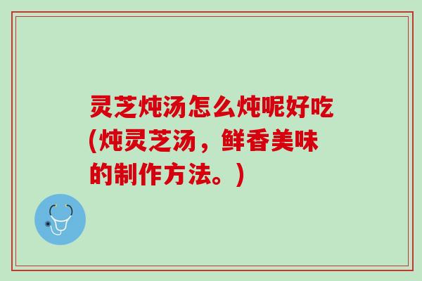灵芝炖汤怎么炖呢好吃(炖灵芝汤，鲜香美味的制作方法。)
