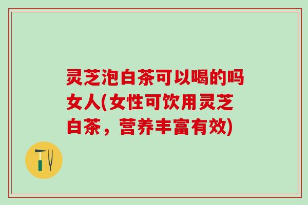 灵芝泡白茶可以喝的吗女人(女性可饮用灵芝白茶，营养丰富有效)