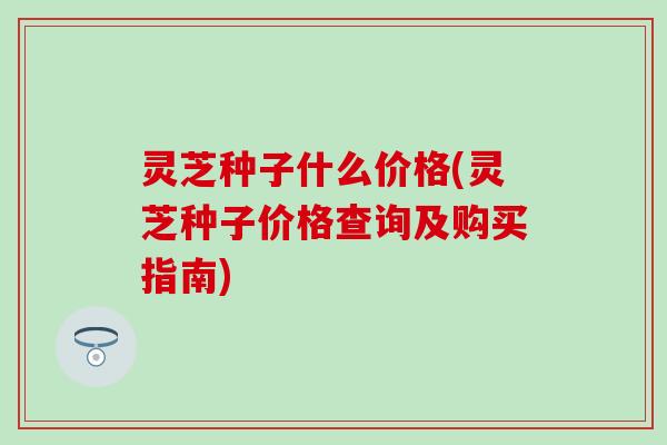 灵芝种子什么价格(灵芝种子价格查询及购买指南)