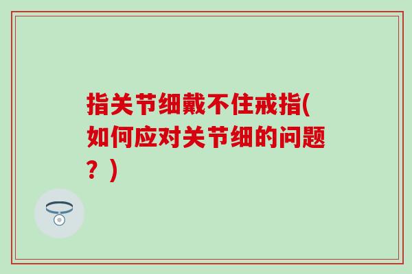 指关节细戴不住戒指(如何应对关节细的问题？)
