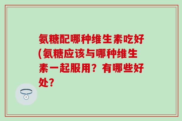 氨糖配哪种维生素吃好(氨糖应该与哪种维生素一起服用？有哪些好处？