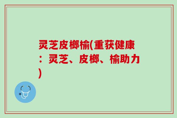 灵芝皮榔榆(重获健康：灵芝、皮榔、榆助力)