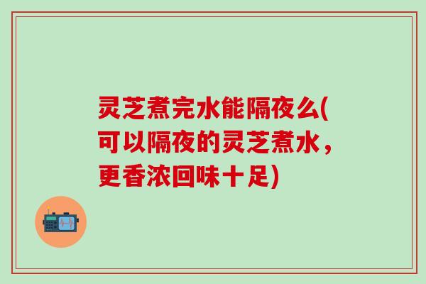 灵芝煮完水能隔夜么(可以隔夜的灵芝煮水，更香浓回味十足)