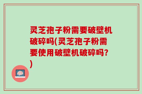 灵芝孢子粉需要破壁机破碎吗(灵芝孢子粉需要使用破壁机破碎吗？)