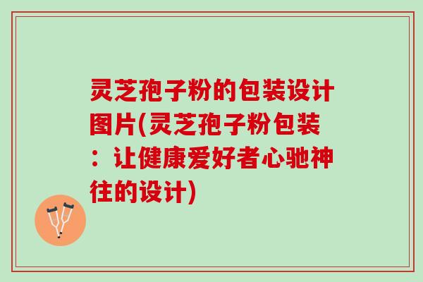 灵芝孢子粉的包装设计图片(灵芝孢子粉包装：让健康爱好者心驰神往的设计)