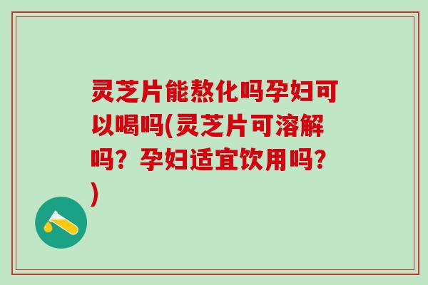 灵芝片能熬化吗孕妇可以喝吗(灵芝片可溶解吗？孕妇适宜饮用吗？)