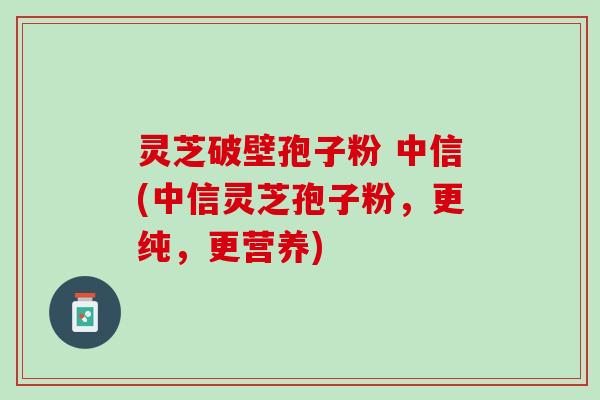 灵芝破壁孢子粉 中信(中信灵芝孢子粉，更纯，更营养)