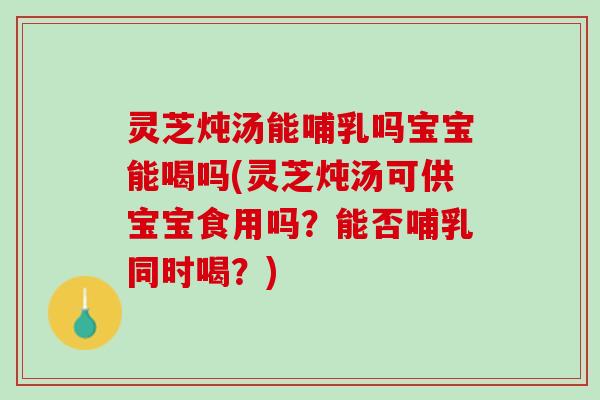 灵芝炖汤能哺乳吗宝宝能喝吗(灵芝炖汤可供宝宝食用吗？能否哺乳同时喝？)