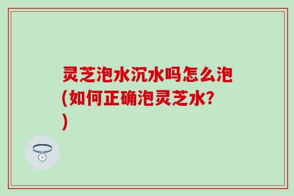 灵芝泡水沉水吗怎么泡(如何正确泡灵芝水？)