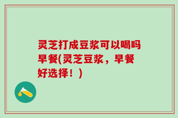灵芝打成豆浆可以喝吗早餐(灵芝豆浆，早餐好选择！)