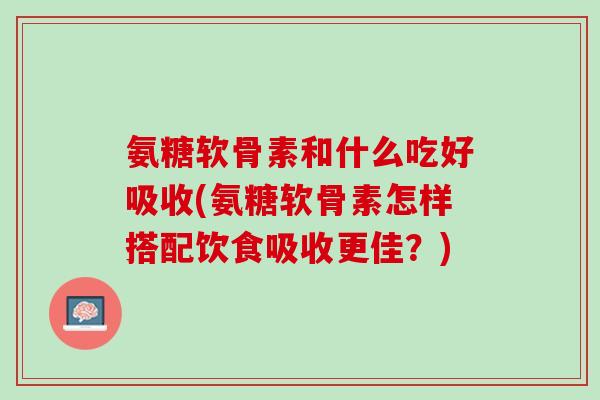 氨糖软骨素和什么吃好吸收(氨糖软骨素怎样搭配饮食吸收更佳？)
