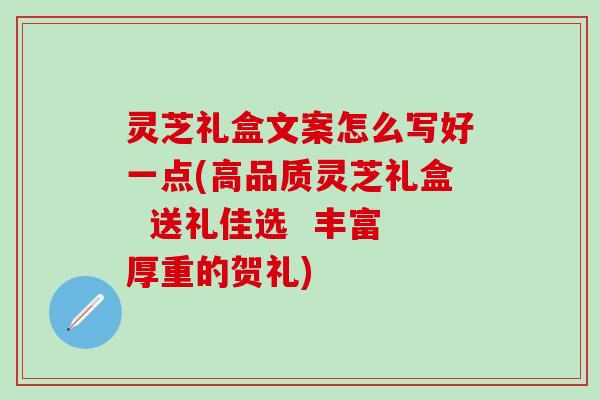 灵芝礼盒文案怎么写好一点(高品质灵芝礼盒  送礼佳选  丰富厚重的贺礼)