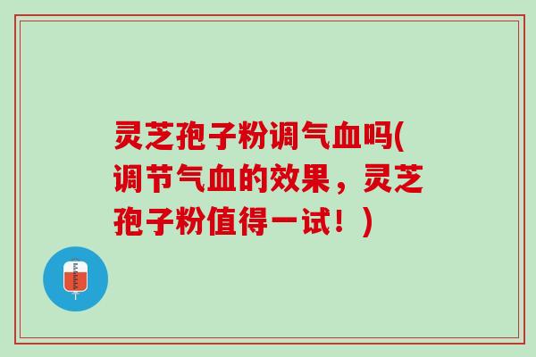 灵芝孢子粉调气血吗(调节气血的效果，灵芝孢子粉值得一试！)