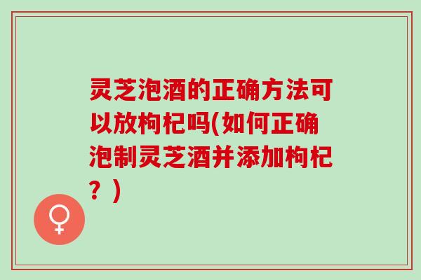 灵芝泡酒的正确方法可以放枸杞吗(如何正确泡制灵芝酒并添加枸杞？)