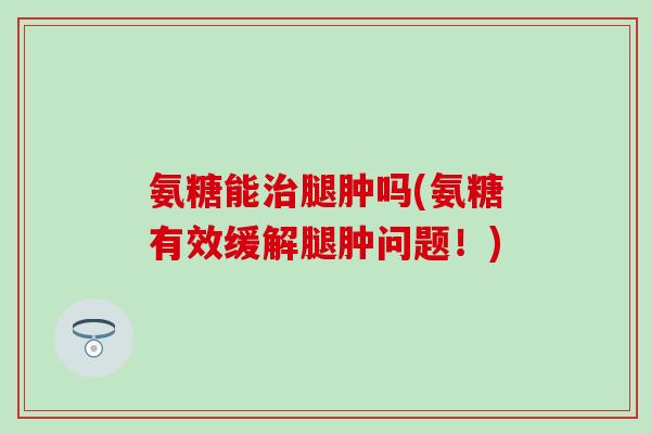 氨糖能治腿肿吗(氨糖有效缓解腿肿问题！)