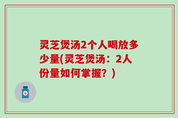 灵芝煲汤2个人喝放多少量(灵芝煲汤：2人份量如何掌握？)