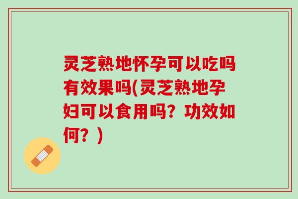 灵芝熟地怀孕可以吃吗有效果吗(灵芝熟地孕妇可以食用吗？功效如何？)