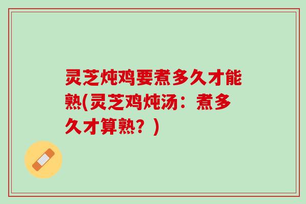 灵芝炖鸡要煮多久才能熟(灵芝鸡炖汤：煮多久才算熟？)