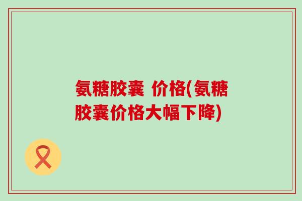 氨糖胶囊 价格(氨糖胶囊价格大幅下降)