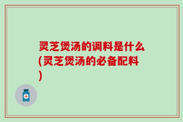 灵芝煲汤的调料是什么(灵芝煲汤的必备配料)