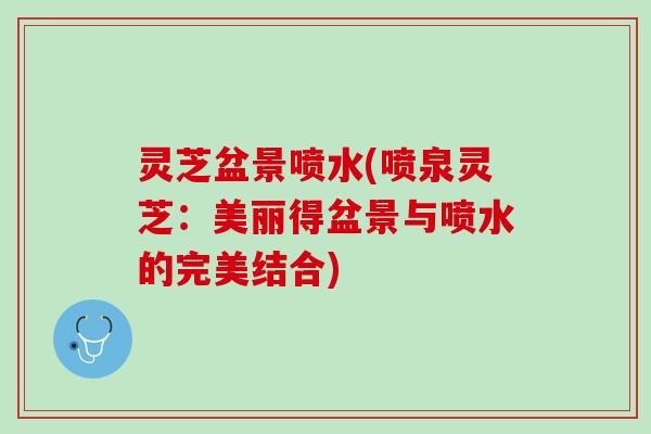 灵芝盆景喷水(喷泉灵芝：美丽得盆景与喷水的完美结合)