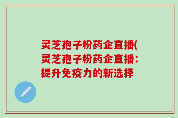 灵芝孢子粉药企直播(灵芝孢子粉药企直播：提升免疫力的新选择