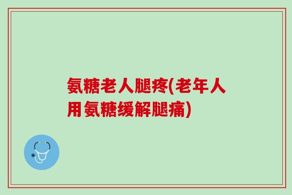 氨糖老人腿疼(老年人用氨糖缓解腿痛)