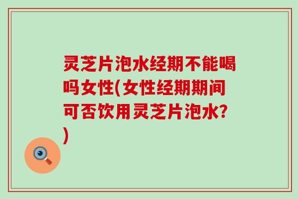 灵芝片泡水经期不能喝吗女性(女性经期期间可否饮用灵芝片泡水？)