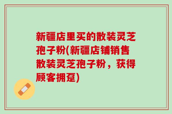 新疆店里买的散装灵芝孢子粉(新疆店铺销售散装灵芝孢子粉，获得顾客拥趸)