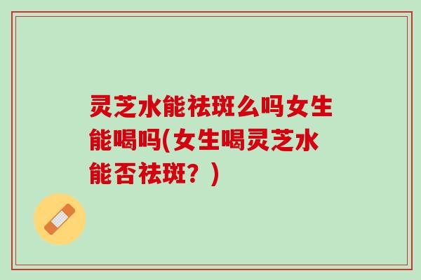 灵芝水能祛斑么吗女生能喝吗(女生喝灵芝水能否祛斑？)