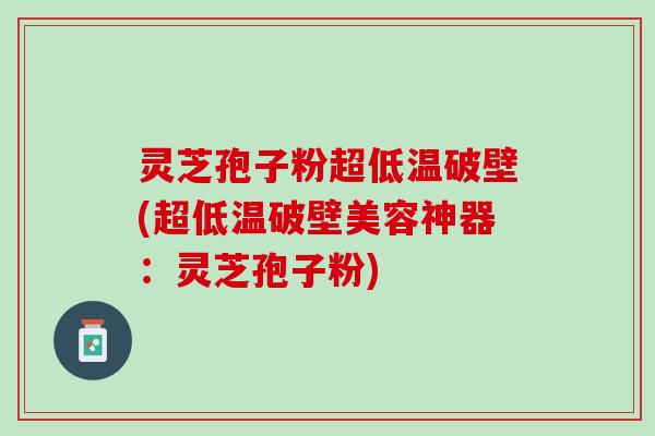 灵芝孢子粉超低温破壁(超低温破壁美容神器：灵芝孢子粉)