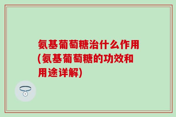 氨基葡萄糖治什么作用(氨基葡萄糖的功效和用途详解)