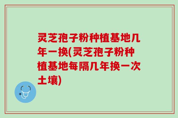 灵芝孢子粉种植基地几年一换(灵芝孢子粉种植基地每隔几年换一次土壤)