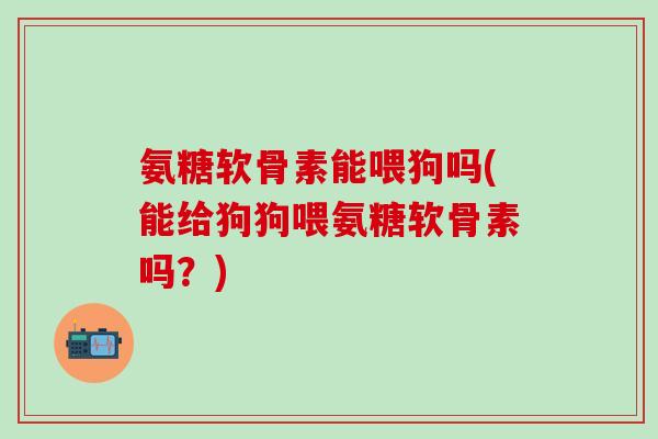 氨糖软骨素能喂狗吗(能给狗狗喂氨糖软骨素吗？)