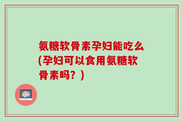 氨糖软骨素孕妇能吃么(孕妇可以食用氨糖软骨素吗？)