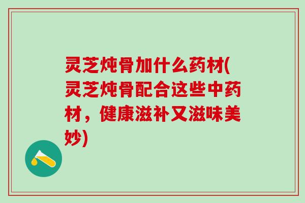 灵芝炖骨加什么药材(灵芝炖骨配合这些中药材，健康滋补又滋味美妙)
