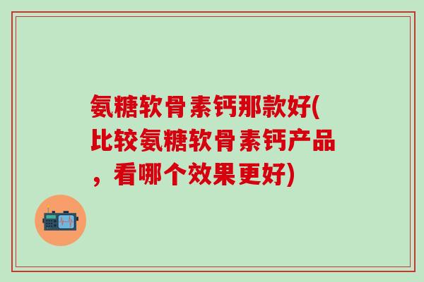 氨糖软骨素钙那款好(比较氨糖软骨素钙产品，看哪个效果更好)