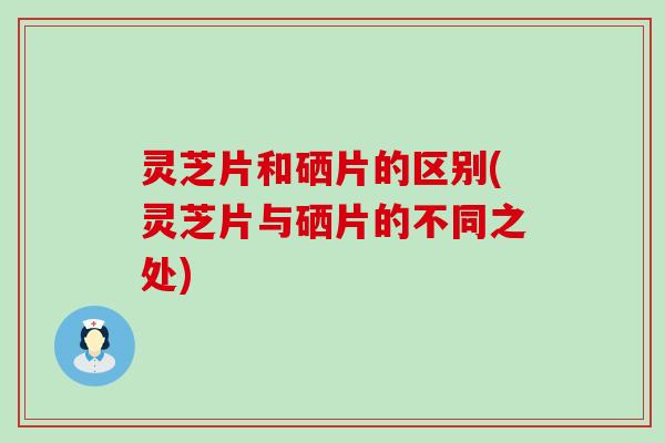 灵芝片和硒片的区别(灵芝片与硒片的不同之处) 灵芝片和硒片的区别(灵芝片与硒片的不同之处)