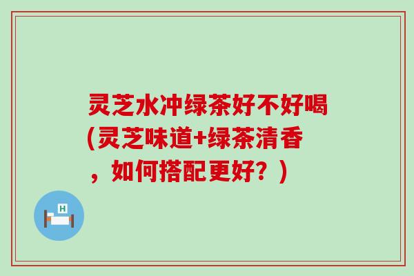 灵芝水冲绿茶好不好喝(灵芝味道+绿茶清香，如何搭配更好？)