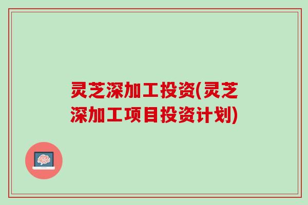灵芝深加工投资(灵芝深加工项目投资计划)